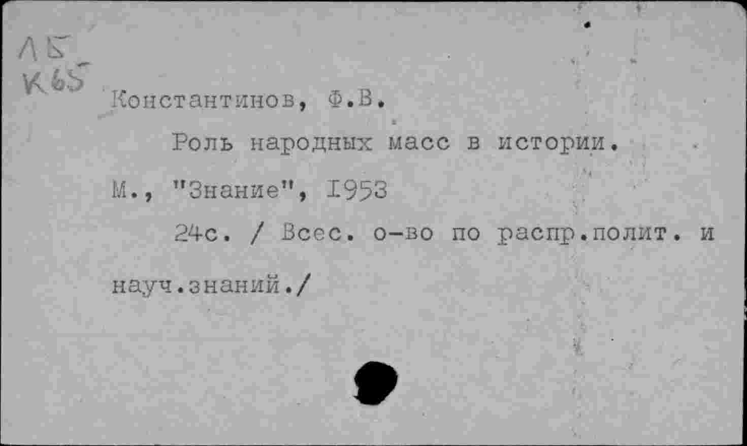 ﻿лк
Константинов, Ф.В.
Роль народных масс в истории.
И., ’’Знание”, 1953
24с. / Всес. о-во по распр.полит, и науч.знаний./